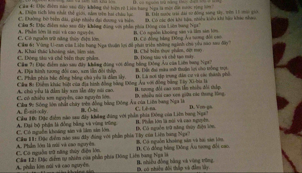 khoảng sân và làm sản kha lớn. D. có nguồn trừ năng thuy điện lớn 6 sống
Câu 4: Đặc điểm nào sau đây không thể hiện rõ Liên bang Nga là một đất nước rộng lớn?
A. Diện tích lớn nhất thể giới, nằm trên hai châu lục. B. Đất nước trải dài từ đồng sang tây, trên II mùi giờ,
C. Đường bờ biển dài, giáp nhiều đại dương và biển. D. Có các đới khí hậu, nhiều kiểu khí hậu khác nhau,
Câu 5: Đặc điểm nào sau đây không đúng với phần phía Đông của Liên bang Nga?
A. Phần lớn là núi và cao nguyên. B. Có nguồn khoảng sản và lầm sản lớn
C. Có nguồn trữ năng thủy điện lớn. D. Có đồng bằng Đông Âu tương đổi cao.
Câu 6: Vùng U-ran của Liên bang Nga thuận lợi để phát triển những ngành chủ yếu nào sau đây?
A. Khai thác khoáng sản, lâm sản. B. Chế biến thực phẩm, dệt may.
C. Đóng tàu và chế biến thực phẩm, D. Đóng tàu và chế tạo máy,
Cầu 7: Đặc điểm nào sau đây không đúng với đồng bằng Đông Âu của Liên bang Nga?
A. Địa hình tương đối cao, xen lẫn đồi thấp. B. Đất đai màu mỡ thuận lợi cho trồng trọt
C. Phần phía bắc đồng bằng chủ yếu là đầm lầy, D. Là nơi tập trung dân cư và các thành phố.
Cầu 8: Điềm khác biệt của địa hình đồng bằng Đông Âu với đồng bằng Tây Xi-bia là
A. chủ yếu là đầm lầy xen lẫn dãy núi cao. B. tương đối cao xen lằn nhiều đồi thấp.
C. có nhiều sơn nguyên, cao nguyên lớn. D. nhiều núi cao xen giữa các thung lũng.
Câu 9: Sông lớn nhất chảy trên đồng bằng Đông Âu của Liên bang Nga là
A. Ê-nit-xây. B. Ô-bi. C. Lê-na.
D. Von-ga.
Câu 10: Đặc điểm nào sau đây không đúng với phần phía Đông của Liên bang Nga?
A. Đại bộ phận là đồng bằng và vùng trũng. B. Phần lớn là núi và cao nguyên.
C. Có nguồn khoáng sản và lâm sản lớn. D. Có nguồn trữ năng thùy điện lớn.
Câu 11: Đặc điểm nào sau đây đúng với phần phía Tây của Liên bang Nga?
A. Phần lớn là núi và cao nguyên. B. Có nguồn khoáng sản và hải sân lớn
C. Có nguồn trữ năng thủy điện lớn. D. Có đồng bằng Đông Âu tương đối cao.
Câu 12: Đặc điểm tự nhiên của phần phía Đông Liên bang Nga là
A. phần lớn núi và cao nguyên. B. nhiều đồng bằng và vùng trũng.
khoáng sản D. có nhiều đôi thấp và đầm lây.