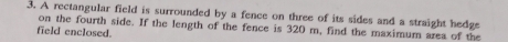 A rectangular field is surrounded by a fence on three of its sides and a straight hedge 
field enclosed. on the fourth side. If the length of the fence is 320 m, find the maximum area of the