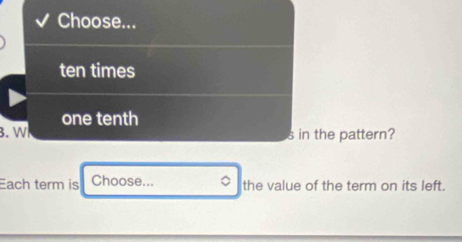 Choose... 
ten times 
one tenth 
B. W s in the pattern? 
Each term is Choose... the value of the term on its left.