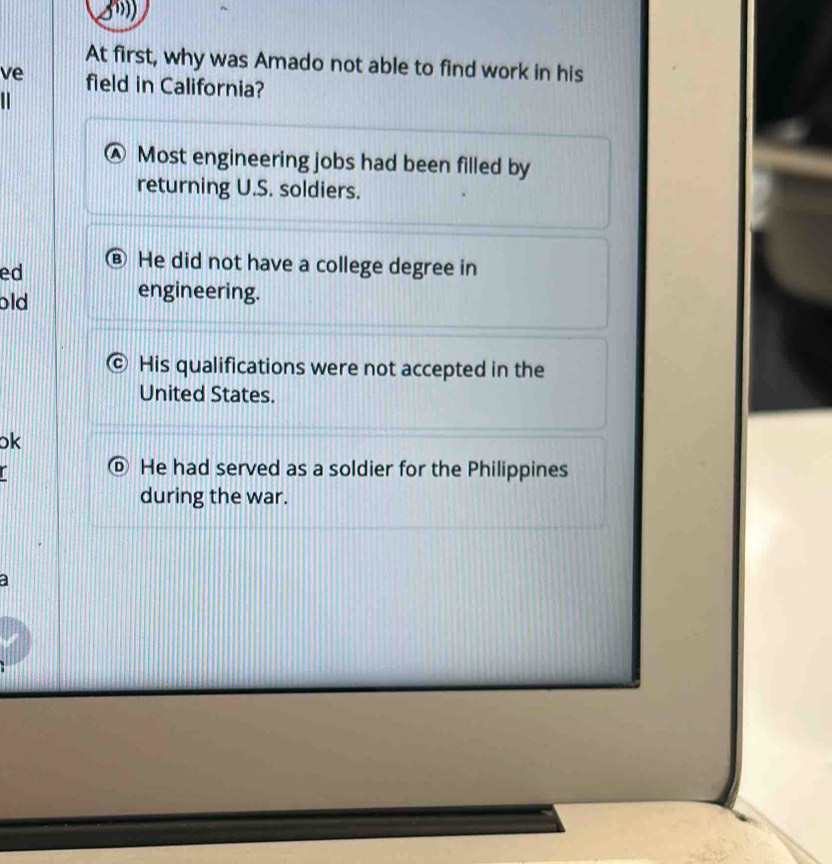 At first, why was Amado not able to find work in his
ve field in California?
Most engineering jobs had been filled by
returning U.S. soldiers.
ed ⑧ He did not have a college degree in
old
engineering.
His qualifications were not accepted in the
United States.
ok
He had served as a soldier for the Philippines
during the war.
a