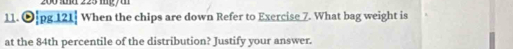 200 and 225 mgy t 
11. O.pg 121┊ When the chips are down Refer to Exercise 7. What bag weight is 
at the 84th percentile of the distribution? Justify your answer.