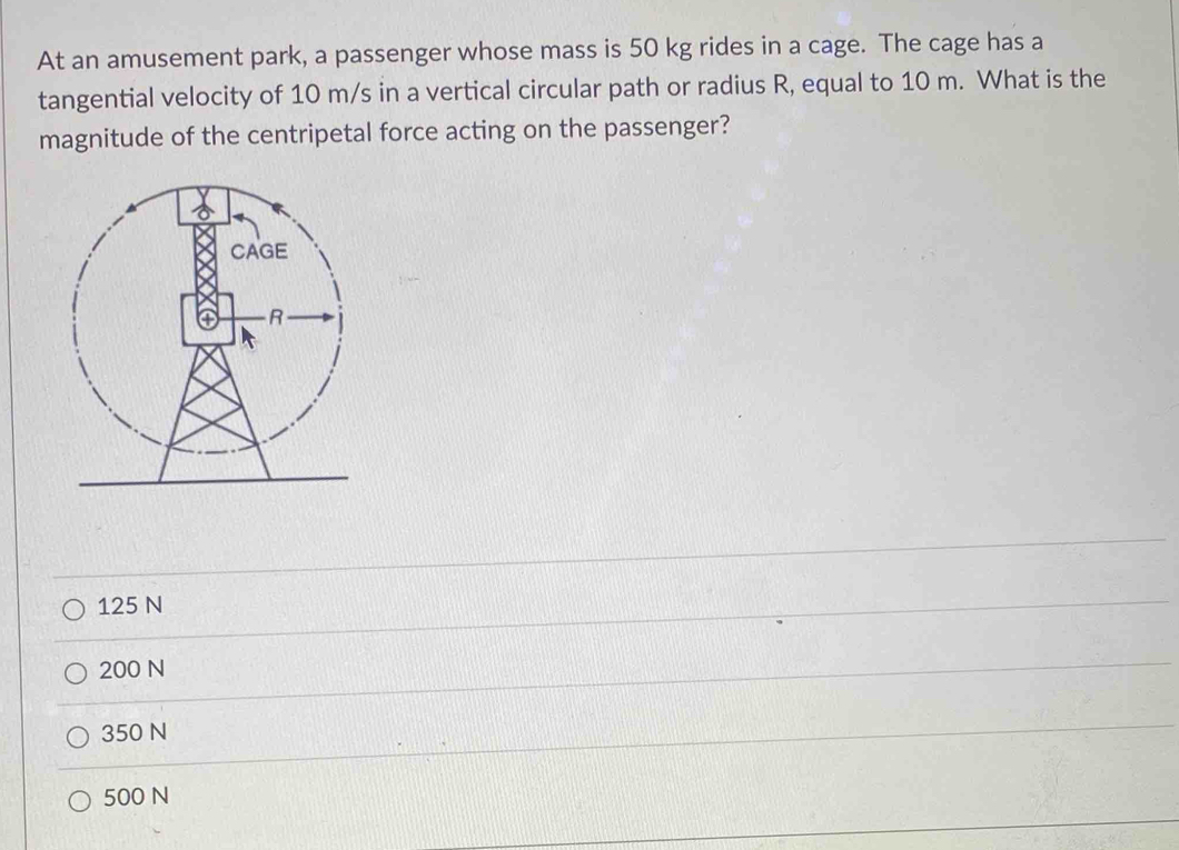 At an amusement park, a passenger whose mass is 50 kg rides in a cage. The cage has a
tangential velocity of 10 m/s in a vertical circular path or radius R, equal to 10 m. What is the
magnitude of the centripetal force acting on the passenger?
125 N
200 N
350 N
500 N