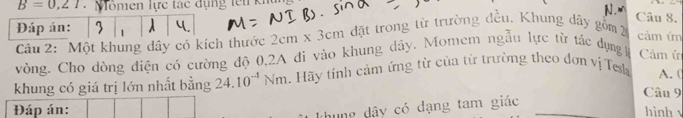 B=0,2T * Mömen lực tác dụng lên khu N.m Câu 8. 
Đáp án: 1 1 
Câu 2: Một khung dây có kích thước 2cm* 3cm đặt trong từ trường đều. Khung dây gồm 2 cảm ứn 
vòng. Cho dòng điện có cường độ 0,2A đi vào khung dây. Momem ngẫu lực từ tác dụng lệ Cảm ứ 
khung có giá trị lớn nhất bằng 24.10^(-4)Nm. Hãy tính cảm ứng từ của từ trường theo đơn vị Tesla A. ( 
Câu 9 
thung dây có dạng tam giác 
Đáp án: hình √