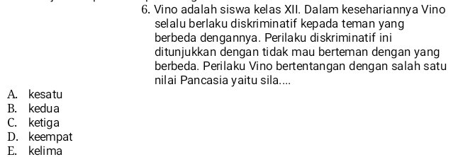 Vino adalah siswa kelas XII. Dalam kesehariannya Vino
selalu berlaku diskriminatif kepada teman yang
berbeda dengannya. Perilaku diskriminatif ini
ditunjukkan dengan tidak mau berteman dengan yang
berbeda. Perilaku Vino bertentangan dengan salah satu
nilai Pancasia yaitu sila....
A. kesatu
B. kedua
C. ketiga
D. keempat
E. kelima