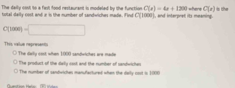 The daily cost to a fast food restaurant is modeled by the function C(x)=4x+1200 where C(x) is the
total daily cost and z is the number of sandwiches made. Find C(1000) ), and interpret its meaning.
C(1000)=□
This value represents
The daily cost when 1000 sandwiches are made
The product of the dally cost and the number of sandwiches
The number of sandwiches mansfactured when the dally cost is 1000
Question Helo Jáides