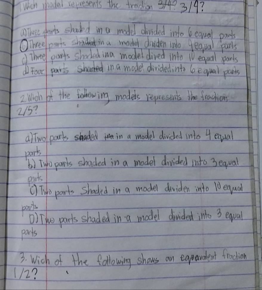 Which whodel represents the traction 314? 3/9?
ahree parts shadked in a model divided into b earval pants
OThree/ parks shaded in a model dividen ino yeqiual parls
() Three parts shoded ina model dived into 10 equal parts
d) Foor parts shacked in a model dividedinto Gequal parts
2 Wich of the following models represents the frachiois
215?
a) Twol parts shaded in a model divided into 4 equal
parts
() Two parls shaded in a model divided into 3equal
parts
() Tyo parts shaded in a model dividen into 10 equal
parls
) THuo parts shaded in a model divided into 3 equal
parts
3. Wich of the following shows an egparadent fraction
112?