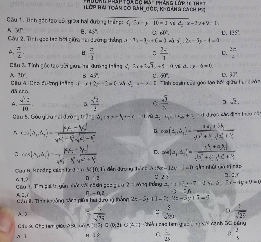 Phường pháp tọa đọ mật pháng lớp 10 thPT
(LớP BẢI TOÁN CƠ BẢN_GÓC, KhOảnG CÁcH P2)
_
Câu 1. Tính góc tạo bởi giữa hai đường thẳng: d_1:2x-y-10=0 và d_2:x-3y+9=0.
A. 30°. B. 45°. C. 60°. D. 135°.
Câu 2. Tính góc tạo bởi giữa hai đường thẳng d_1:7x-3y+6=0 và d_2:2x-5y-4=0.
A.  π /4 .  π /3 .  2π /3 .  3π /4 .
B.
C.
D.
Câu 3. Tính góc tạo bởi giữa hai đường thẳng d_1:2x+2sqrt(3)y+5=0 và d_2:y-6=0.
A. 30°. B. 45°. C. 60°. D. 90°.
Câu 4. Cho đường thẳng d_1:x+2y-2=0 và d_2:x-y=0. Tính cosin của góc tạo bởi giữa hai đườn
đã cho.
A.  sqrt(10)/10 .  sqrt(2)/3 . C.  sqrt(3)/3 .
B.
D. sqrt(3).
Câu 5. Góc giữa hai đường thẳng △ _1:a_1x+b_1y+c_1=0 và △ _2:a_2x+b_2y+c_2=0 được xác định theo côn
A. cos (△ _1,△ _2)=frac |a_1a_2+b_1b_2|(sqrt(a_1)^2+b_1^2· sqrt (a_2)^2+b_2^2) cos (△ _1,△ _2)=frac a_1a_2+b_1b_2(sqrt(a_1)^2+b_1^2· sqrt (a_2)^2+b_2^2)
B.
C. cos (△ _1,△ _2)=frac |a_1a_2+b_1b_2|(sqrt(a_1)^2+b_1^2· sqrt (a_1)^2+b_1^2) cos langle △ _1,△ _2rangle =frac |a_1b_1+a_2b_2|(sqrt(a_1)^2+b_1^2· sqrt (a_2)^2+b_2^2)
D.
Câu 6. Khoảng cách từ điểm M(0;1) đến đường thẳng △ :5x-12y-1=0 gần nhất giá trị nào
A.1,2 B. 1,6 C. 2,3 D. 0,7
Câu 7. Tìm giá trị gần nhất với côsin góc giữa 2 đường thẳng △ _1:x+2y-7=0 và △ _2:2x-4y+9=0
A.0,7 B. - 0,2 C. - 0,6
Câu 8. Tính khoảng cách giữa hai đường thẳng 2x-5y+1=0;2x-5y+7=0.
A. 2 B.  3/sqrt(29)   5/sqrt(29)   6/sqrt(29) 
C.
D.
Câu 9. Cho tam giác ABC có A(1;2),B(0;3),C(4;0). Chiều cao tam giác ứng với cạnh BC bằng
A. 3 B. 0,2 C.  1/25  D.  3/5 