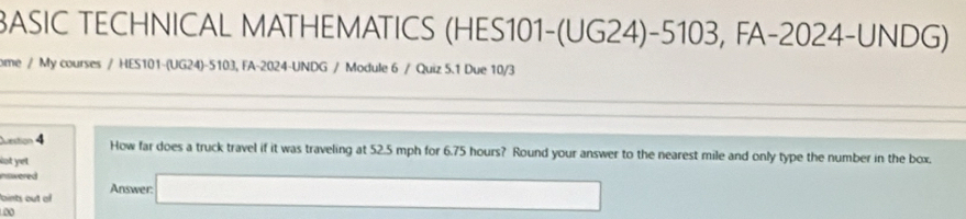 BASIC TECHNICAL MATHEMATICS (HES101-(UG24)-5103, FA-2024-UNDG) 
ome / My courses / HES101-(UG24)-5103, FA-2024-UNDG / Module 6 / Quiz 5.1 Due 10/3 
Question 4 How far does a truck travel if it was traveling at 52.5 mph for 6.75 hours? Round your answer to the nearest mile and only type the number in the box, 
Not yet 
nswered 
aints out of Answer: □  □ 
0