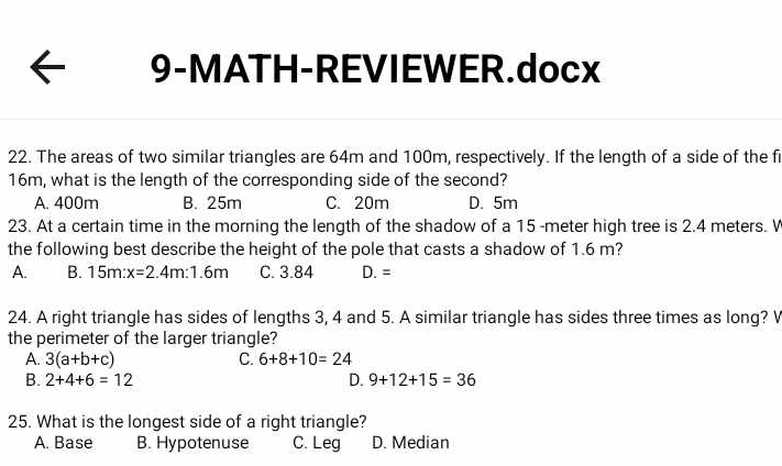 9-MATH-REVIEWER.docx
22. The areas of two similar triangles are 64m and 100m, respectively. If the length of a side of the fi
16m, what is the length of the corresponding side of the second?
A. 400m B. 25m C. 20m D. 5m
23. At a certain time in the morning the length of the shadow of a 15 -meter high tree is 2.4 meters. V
the following best describe the height of the pole that casts a shadow of 1.6 m?
A. B. 15m:x=2.4m:1.6m C. 3.84 D. =
24. A right triangle has sides of lengths 3, 4 and 5. A similar triangle has sides three times as long? V
the perimeter of the larger triangle?
A. 3(a+b+c) C. 6+8+10=24
B. 2+4+6=12 D. 9+12+15=36
25. What is the longest side of a right triangle?
A. Base B. Hypotenuse C. Leg D. Median