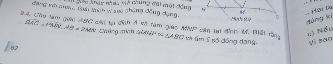 giác khác nhau mà chúng đôi một đồng 
dạng với nhau. Giải thích vì sao chúng đồng dạng. 
− Hai ta 
đúng kí 
9.4. Cho tam giác ABC cân tại đỉnh A và tam giác MNP cân tại đỉnh M. Biết rằng widehat BAC=widehat PMN, AB=2MN Chứng minh △ MNPsim △ ABC và tìm tỉ số đồng dạng. 
c) Nếu 
Vì sao 
82