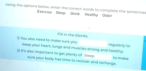 Using the options below, enter the correct words to complete the sentences 
Exercise Sleep Drink Healthy Older 
Fill in the blanks. 
1) You also need to make sure you regularly to 
keep your heart, lungs and muscles strong and healthy. 
2) It's also important to get plenty of Sleep to make 
sure your body has time to recover and recharge.