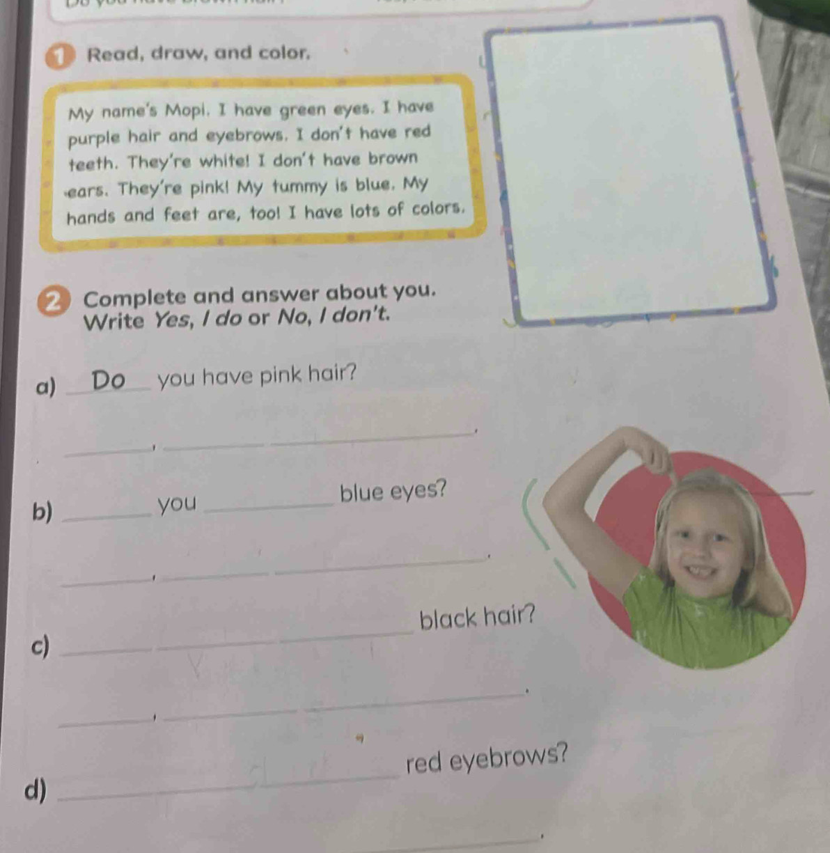 Read, draw, and color. 
My name's Mopi. I have green eyes. I have 
purple hair and eyebrows. I don't have red 
teeth. They're white! I don't have brown 
ears. They're pink! My tummy is blue. My 
hands and feet are, too! I have lots of colors. 
② Complete and answer about you. 
Write Yes, I do or No, I don't. 
a) _you have pink hair? 
_ 
_ 
b)_ 
you _blue eyes? 
_. 
_, 
_ 
black ha 
c) 
_. 
_. 
red eyebrows? 
d) 
_ 
_.