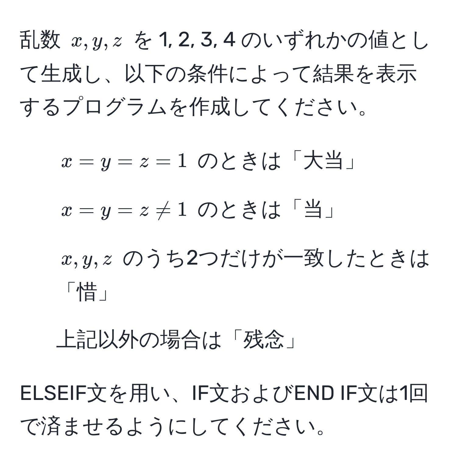 乱数 $x, y, z$ を 1, 2, 3, 4 のいずれかの値として生成し、以下の条件によって結果を表示するプログラムを作成してください。  
- $x = y = z = 1$ のときは「大当」  
- $x = y = z != 1$ のときは「当」  
- $x, y, z$ のうち2つだけが一致したときは「惜」  
- 上記以外の場合は「残念」  

ELSEIF文を用い、IF文およびEND IF文は1回で済ませるようにしてください。