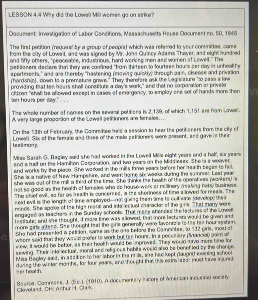 LESSON 4.4 Why did the Lowell Mill women go on strike?
Document: Investigation of Labor Conditions, Massachusetts House Document no. 50, 1845
The first petition (request by a group of people) which was referred to your committee, came
from the city of Lowell, and was signed by Mr. John Quincy Adams Thayer, and eight hundred
and fifty others, "peaceable, industrious, hard working men and women of Lowell." The
petitioners declare that they are confined "from thirteen to fourteen hours per day in unhealthy
apartments,” and are thereby “hastening (moving quickly) through pain, disease and privation
(hardship), down to a premature grave.” They therefore ask the Legislature “to pass a law
providing that ten hours shall constitute a day's work," and that no corporation or private
citizen “shall be allowed except in cases of emergency, to employ one set of hands more than
ten hours per day." . . .
The whole number of names on the several petitions is 2,139, of which 1,151 are from Lowell.
A very large proportion of the Lowell petitioners are females....
On the 13th of February, the Committee held a session to hear the petitioners from the city of
Lowell. Six of the female and three of the male petitioners were present, and gave in their
testimony.
Miss Sarah G. Bagley said she had worked in the Lowell Mills eight years and a half, six years
and a half on the Hamilton Corporation, and two years on the Middlesex. She is a weaver,
and works by the piece. She worked in the mills three years before her health began to fail.
She is a native of New Hampshire, and went home six weeks during the summer. Last year
she was out of the mill a third of the time. She thinks the health of the operatives (workers) is
not so good as the health of females who do house-work or millinery (making hats) business.
The chief evil, so far as health is concerned, is the shortness of time allowed for meals. The
next evil is the length of time employed—not giving them time to cultivate (deve/op) their
minds. She spoke of the high moral and intellectual character of the girls. That many were
engaged as teachers in the Sunday schools. That many attended the lectures of the Lowell
Institute; and she thought, if more time was allowed, that more lectures would be given and
more girls attend. She thought that the girls generally were favorable to the ten hour system.
She had presented a petition, same as the one before the Committee, to 132 girls, most of
whom said that they would prefer to work but ten hours. In a pecuniary (financial) point of
view, it would be better, as their health would be improved. They would have more time for
sewing. Their intellectual, moral and religious habits would also be benefited by the change.
Miss Bagley said, in addition to her labor in the mills, she had kept (taught) evening school
during the winter months, for four years, and thought that this extra labor must have injured
her health.
Source: Commons, J. (Ed.). (1910). A documentary history of American industrial society.
Cleveland, OH: Arthur H. Clark.