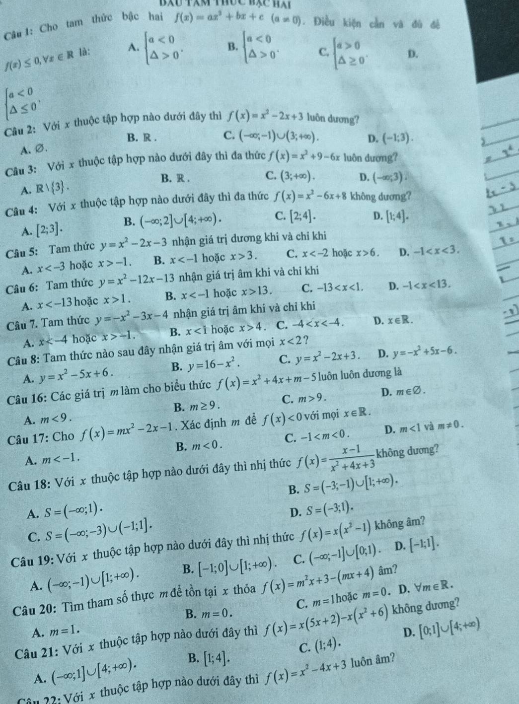 Bàu tâm thực bạc hai
Câu 1: Cho tam thức bậc hai
f(x)=ax^2+bx+c(a!= 0). Điều kiện cần và đù đé
C.
f(x)≤ 0,forall x∈ R là: A. beginarrayl a<0 △ >0endarray. . B. beginarrayl a<0 △ >0endarray. . beginarrayl a>0 △ ≥ 0endarray. . D.
beginarrayl a<0 △ ≤ 0endarray. . luôn dương?
Câu 2: Với x thuộc tập hợp nào dưới đây thì f(x)=x^2-2x+3
C.
B. R . (-∈fty ;-1)∪ (3;+∈fty ). D. (-1;3).
A. ∅.
Câu 3: Với x thuộc tập hợp nào dưới đây thì đa thức f(x)=x^2+9-6x luôn dương?
C. (3;+∈fty ).
B. R . D. (-∈fty ;3).
A. R / 3 .
Câu 4: Với x thuộc tập hợp nào dưới đây thì đa thức f(x)=x^2-6x+8 không dương?
B.
A. [2;3]. (-∈fty ;2]∪ [4;+∈fty ). C. [2;4].
D. [1;4].
Câu 5: Tam thức y=x^2-2x-3 nhận giá trị dương khi và chỉ khi
A. x hoặc x>-1. B. x hoặc x>3. C. x hoặc x>6. D. -1
Câu 6: Tam thức y=x^2-12x-13 nhận giá trị âm khi và chỉ khi
A. x hoặc x>1. B. x hoặc x>13. C. -13 D. -1
Câu 7. Tam thức y=-x^2-3x-4 nhận giá trị âm khi và chỉ khi
A. x hoặc x>-1. B. x<1</tex> hoặc x>4 C. -4 D. x∈ R.
Câu 8: Tam thức nào sau đây nhận giá trị âm với mọi x<2</tex> ?
A. y=x^2-5x+6. y=16-x^2. C. y=x^2-2x+3. D. y=-x^2+5x-6.
B.
Câu 16: Các giá trị m làm cho biểu thức f(x)=x^2+4x+m-5 luôn luôn dương là
B. m≥ 9.
C. m>9. D. m∈ varnothing .
A. m<9.
Câu 17: Cho f(x)=mx^2-2x-1. Xác định m đề f(x)<0</tex> với mọi x∈ R.
C. -1 D. m<1</tex> và m!= 0.
B. m<0.
A. m
Câu 18: Với x thuộc tập hợp nào dưới đây thì nhị thức f(x)= (x-1)/x^2+4x+3  không dương?
B. S=(-3;-1)∪ [1;+∈fty ).
A. S=(-∈fty ;1). S=(-3;1).
D.
C. S=(-∈fty ;-3)∪ (-1;1].
Câu 19: Với x thuộc tập hợp nào dưới đây thì nhị thức f(x)=x(x^2-1) không âm?
D.
A. (-∈fty ;-1)∪ [1;+∈fty ). B. [-1;0]∪ [1;+∈fty ). C. (-∈fty ;-1]∪ [0;1) [-1;1].
Câu 20: Tìm tham số thực m để tồn tại x thỏa f(x)=m^2x+3-(mx+4) âm?
C. m=1 hoặc m=0. D. forall m∈ R.
B. m=0.
A. m=1. D. [0;1]∪ [4;+∈fty )
Câu 21: Với x thuộc tập hợp nào dưới đây thì f(x)=x(5x+2)-x(x^2+6) không dương?
C. (1;4).
A. (-∈fty ;1]∪ [4;+∈fty ). B. [1;4].
Tâu 22: Với x thuộc tập hợp nào dưới đây thì f(x)=x^2-4x+3 luôn âm?