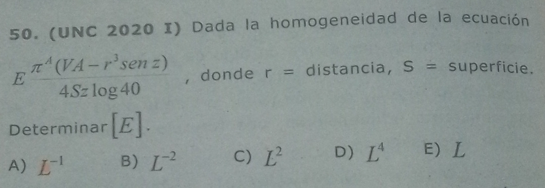 (UNC 2020 I) Dada la homogeneidad de la ecuación
E (π^4(VA-r^3senz))/4Szlog 40  , donde r= distancia, S= superficie.
Determinar [E].
C)
A) L^(-1) B) L^(-2) L^2 D) L^4 E L