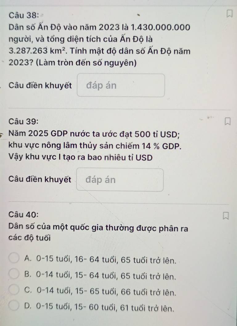 Dân số Ấn Độ vào năm 2023 là 1.430.000.000
người, và tổng diện tích của Ấn Độ là
3.287.263km^2. Tính mật độ dân số Ấn Độ năm
2023? (Làm tròn đến số nguyên)
Câu điền khuyết đáp án
Câu 39:
Năm 2025 GDP nước ta ước đạt 500 tỉ USD;
khu vực nông lâm thủy sản chiếm 14 % GDP.
Vậy khu vực I tạo ra bao nhiêu tỉ USD
Câu điền khuyết đáp án
Câu 40:
Dân số của một quốc gia thường được phân ra
các độ tuối
A. 0-15 tuổi, 16- 64 tuổi, 65 tuổi trở lện.
B. 0-14 tuổi, 15- 64 tuổi, 65 tuổi trở lên.
C. 0-14 tuổi, 15- 65 tuổi, 66 tuổi trở lên.
D. 0-15 tuổi, 15- 60 tuổi, 61 tuổi trở lên.