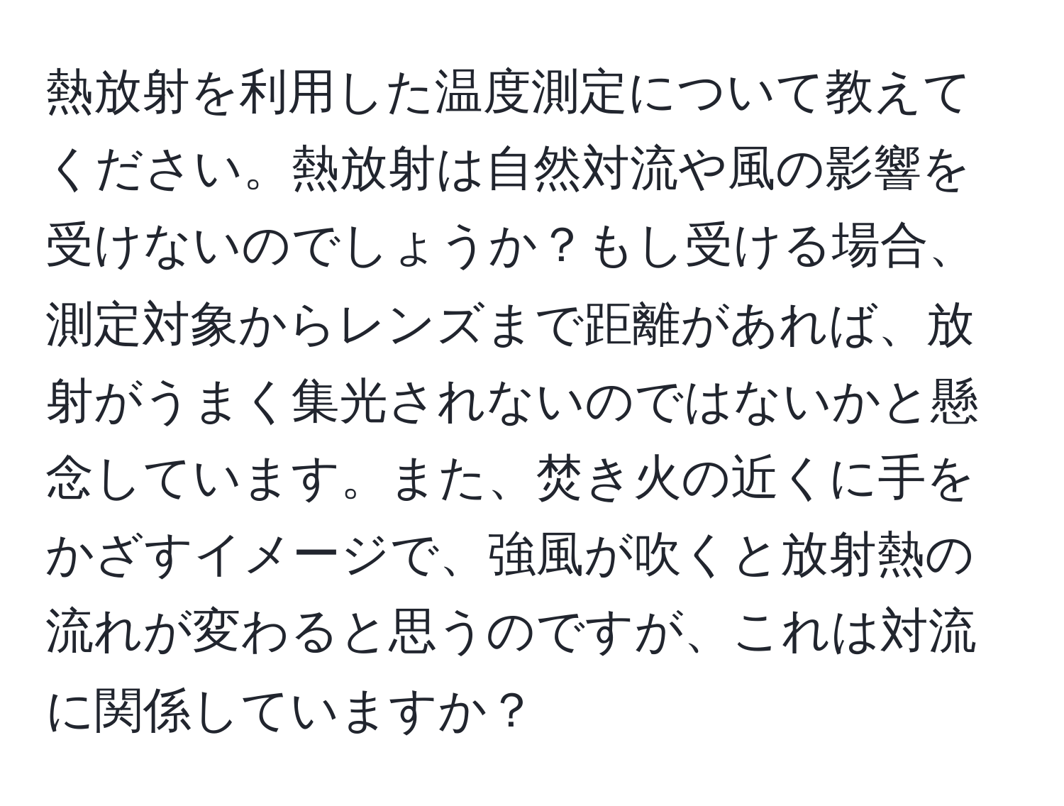 熱放射を利用した温度測定について教えてください。熱放射は自然対流や風の影響を受けないのでしょうか？もし受ける場合、測定対象からレンズまで距離があれば、放射がうまく集光されないのではないかと懸念しています。また、焚き火の近くに手をかざすイメージで、強風が吹くと放射熱の流れが変わると思うのですが、これは対流に関係していますか？