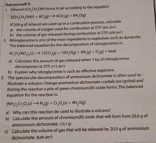 Test yourself 3: 
1. Ethanol (CH_3CH_2OH) burns in air according to the equation
2CH_3CH_2OH(ell )+6O_2(g)to 4CO_2(g)+6H_2O(g)
If 209 g of ethanol are used up in a combustion process, calculate 
a) the volume of oxygen used for combustion at STP (305 dm³) 
b) the volume of gas released during combustion at STP. (509dm^3)
2. Nitroglycerine is one of the main ingredients in explosives such as dynamite. 
The balanced equation for the decomposition of nitroglycerine is:
4C_3H_5(NO_3)_3(s)to 12CO_2(g)+10H_2O(g)+6N_2(g)+O_2(g)+heat
a) Calculate the amount of gas released when 1 kg of nitroglycerine 
decomposes at STP. (715 dm³) 
b) Explain why nitroglycerine is such an effective explosive. 
3. The spectacular decomposition of ammonium dichromate is often used to 
illustrate a volcano. Orange ammonium dichromate crystals are ignited and 
during the reaction a pile of green chromium(III) oxide forms. The balanced 
equation for the reaction is:
(NH_4)_2Cr_2O_7(s)to N_2(g)+Cr_2O_3(s)+4H_2O(g)
a) Why can this reaction be used to illustrate a volcano? 
b) Calculate the amount of chromium(III) oxide that will form from 20,0 g of 
ammonium dichromate. (12,1 g)
c) Calculate the volume of gas that will be released by 20,0 g of ammonium 
dichromate. (8,89dm^3)