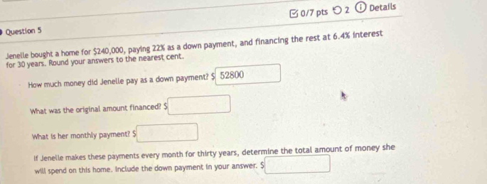 [ 0/7 pts つ 2 ⓘ Details 
Jenelle bought a home for $240,000, paying 22% as a down payment, and financing the rest at 6.4% interest 
for 30 years. Round your answers to the nearest cent. 
How much money did Jenelle pay as a down payment? $ 52800
What was the original amount financed? $ □
What is her monthly payment? $□
if Jenelle makes these payments every month for thirty years, determine the total amount of money she 
will spend on this home. Include the down payment in your answer. $ □