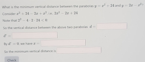 What is the minimum vertical distance between the parabolas y=x^2+24 and y=2x-x^2 ? 
Consider x^2+24-2x+x^2 , i.e., 2x^2-2x+24
Note that 2^2-4· 2· 24<0</tex>. 
So the vertical distance between the above two parabolas d=□
d'= (-3,4)
By d'=0 we have x=
So the minimum vertical distance is □  □ 
Check