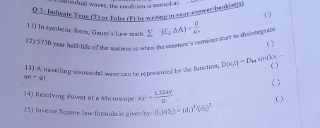 mndividual waves, the condition is termed as 
Q 3: Indicate True (T) or False (F) by writing in your answer booklet(s 
( ) 
11) In symbolic form, Gauss's Law reads 
12) 5730 year half-life of the meleus is when the creature’s remains start to disintegrate sumlimits (E_1△ A)= Q/E° 
( ) 
13) A travelling sinusoidal wave can be represented by the function, D(x,t)=D_Msin (kx- ( )
cot +phi )
( ) 
14) Resolving Power of a Microscope: RP= (1.22lambda V)/D 
( ) 
15) Inverse Square law formula is given by: (I_1)/(I_2)=(d_1)^2/(d_2)^2