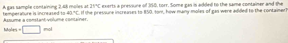 A gas sample containing 2.48 moles at 21°C exerts a pressure of 350. torr. Some gas is added to the same container and the 
temperature is increased to 40.^circ C. If the pressure increases to 850. torr, how many moles of gas were added to the container? 
Assume a constant-volume container.
Moles =□ mol