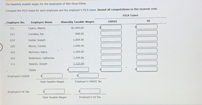 The biweekly taxable wages for the employees of Rite-Shop follow. 
Compute the FICA taxes for each employee and the employer's FICA taxes. Round all computations to the nearest cent. 
Employer's OASDI 
Total Taxable Wages Employer's OASDI Tax 
Employer's HI Tax 
Total Taxable Wages Employer's HI Tax