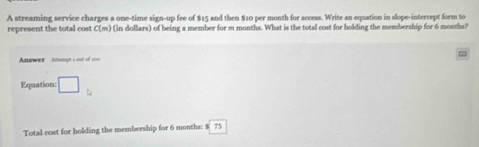 A streaming service charges a one-time sign-up fee of $15 and then $10 per month for access. Write an equation in slope-intercept form to 
represent the total cost C(m) (in dollars) of being a member for m months. What is the total cost for holding the membership for 6 months? 
Answer Attampt's out of 100
Equation: □ 
Total cost for holding the membership for 6 months : $ 75