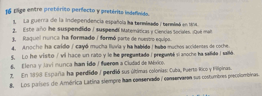 Elige entre pretérito perfecto y pretérito indefinido. 
1. La guerra de la Independencia española ha terminado / terminó en 1814. 
2. Este año he suspendido / suspendí Matemáticas y Ciencias Sociales. ¡Qué mal! 
3. Raquel nunca ha formado / formó parte de nuestro equipo. 
4. Anoche ha caído / cayó mucha lluvia y ha habido / hubo muchos accidentes de coche. 
5, Lo he visto / vi hace un rato y le he preguntado / pregunté si anoche ha salido / salió. 
6. Elena y Javi nunca han ido / fueron a Ciudad de México. 
7. En 1898 España ha perdido / perdió sus últimas colonias: Cuba, Puerto Rico y Filipinas. 
8. Los países de América Latina siempre han conservado / conservaron sus costumbres precolombinas.