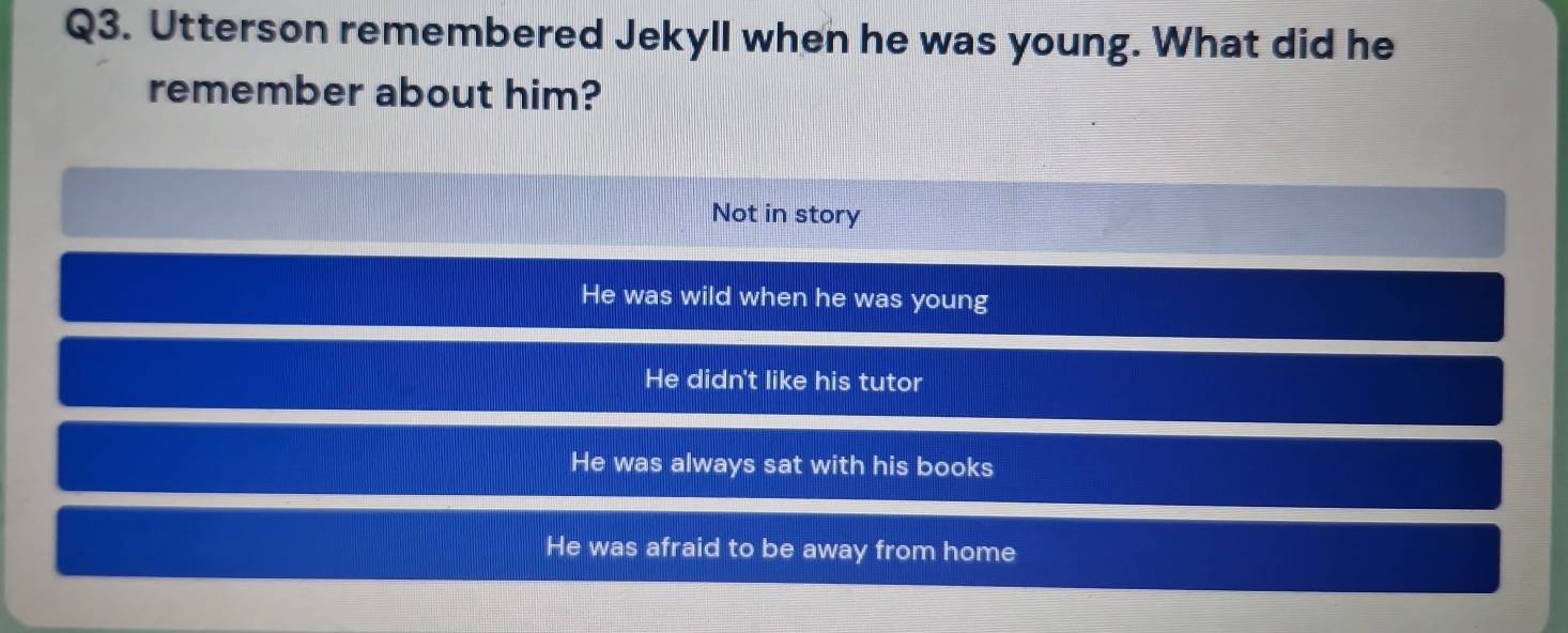 Utterson remembered Jekyll when he was young. What did he
remember about him?
Not in story
He was wild when he was young
He didn't like his tutor
He was always sat with his books
He was afraid to be away from home