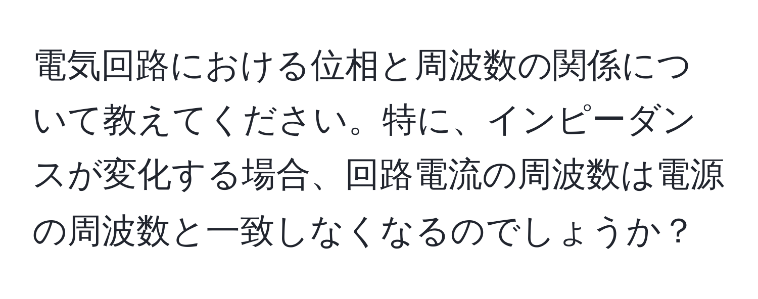 電気回路における位相と周波数の関係について教えてください。特に、インピーダンスが変化する場合、回路電流の周波数は電源の周波数と一致しなくなるのでしょうか？