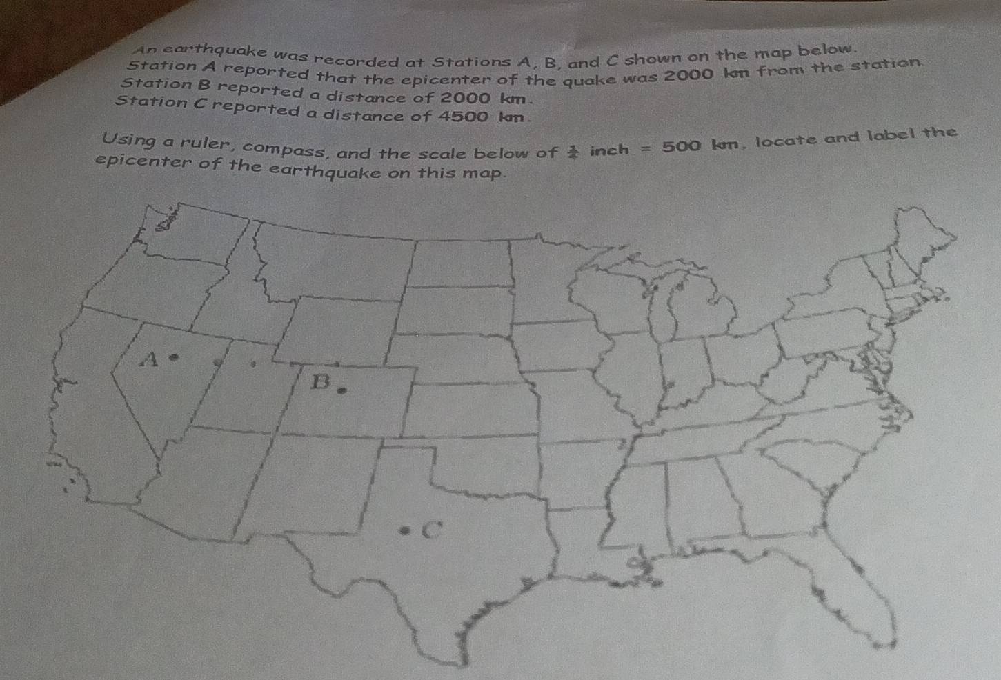 An earthquake was recorded at Stations A, B, and C shown on the map below. 
Station A reported that the epicenter of the quake was 2000 kn from the station. 
Station B reported a distance of 2000 km. 
Station Creported a distance of 4500 km. 
Using a ruler, compass, and the scale below of  1/4  inch = 500 km, locate and label the 
epicenter of the earthquake on this map