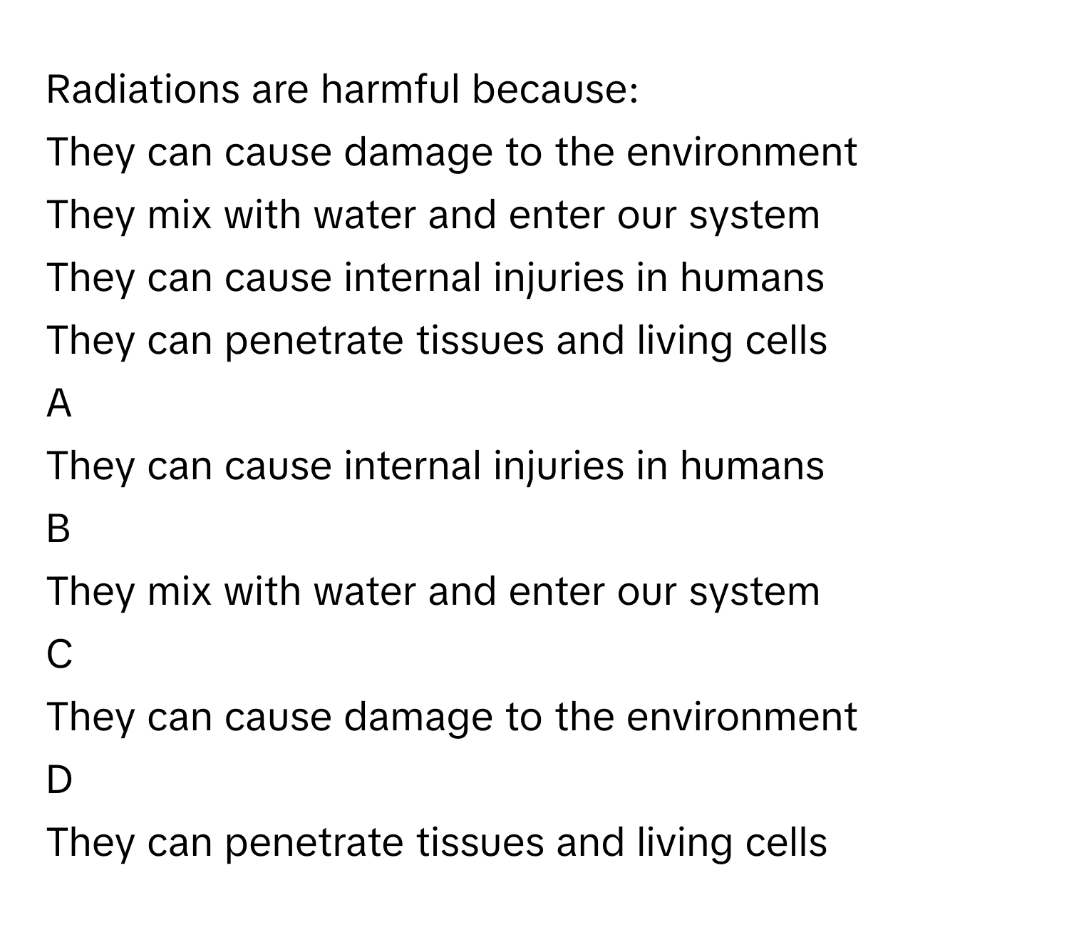 Radiations are harmful because: 
They can cause damage to the environment 

They mix with water and enter our system 

They can cause internal injuries in humans 

They can penetrate tissues and living cells 


A  
They can cause internal injuries in humans 
 


B  
They mix with water and enter our system 
 


C  
They can cause damage to the environment 
 


D  
They can penetrate tissues and living cells