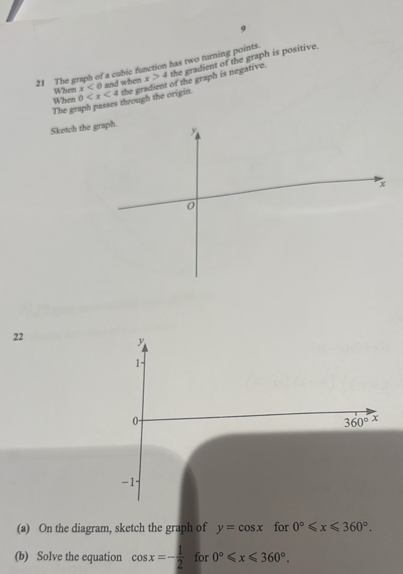 9
21 The graph of a cubic function has two turning points.
When x<0</tex> and when x>4 the gradient of the graph is positive.
When 0 the gradient of the graph is negative.
The graph passes through the origin.
Sketch the 
22
(a) On the diagram, sketch the graph of y=cos x for 0°≤slant x≤slant 360°.
(b) Solve the equation cos x=- 1/2  for 0°≤slant x≤slant 360°.