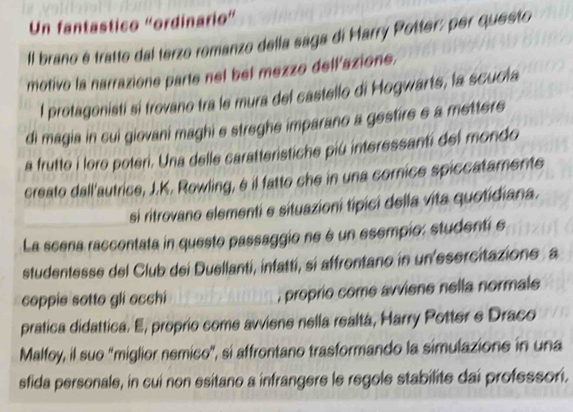 Un fantastico “ordinario” 
Il brano é tratto dal terzo romanzo della sága di Marry Potter: per questo 
motivo la narrazione parte nel bel mezzo dell'azione. 
l protagonistí si trovano tra le mura del castello di Hogwarts, la scuola 
di magia in cui giovani maghi e streghe imparano a gestire e a metters 
a frutte i loro poteri. Una delle caratteristiche piú interessanti del mondo 
creato dall'autrice, J.K. Rowling, é il fatto che in una cornice spiccataments 
si ritrovano elementí e situazioní típici della vita quotidiana. 
La scena raccontata in questo passaggio ne é un esempio: studentí e 
studentesse del Club dei Duellantí, infattí, sí affrontano in un'esercitazione a 
coppie sotto gli ecchí _, proprio come avviene nella normale 
pratica didattica. E, proprio come avviene nella realtá, Harry Potter e Draco 
Malfoy, il sue "miglior nemico", si affrontano trasformando la simulazione in una 
sfida personale, in cui non esitano a infrangere le regole stabilite dai professori.