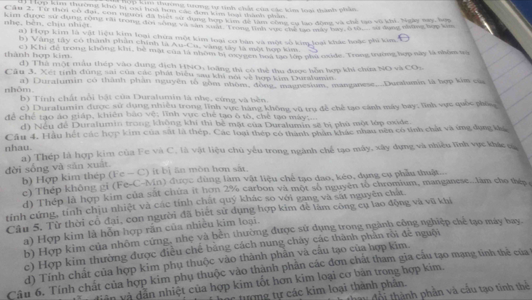 hợp kim thường tương tự tính chất của các kim loại thành phân.
dị Hợp kim thường khó bị oxỉ hoa hơn các đơn kim loại thành phản
Cậu 2. Từ thời cổ đại, con người đã biết sự dụng hợp kim để làm công cụ lao động và chế tạo vô khí. Ngày say, hợp
kim được sự dụng rộng rãi trong đơi sông và sản xuất. Trong lĩnh vực chế tào máy bay, ô tô... sử dụng những hợp kim
nhẹ, bèn, chịu nhiệt.
a) Hợp kim là vật liệu kim loại chứa một kim loại cơ bàn và một số kim loại khác hoặc phi kim.
b) Vàng tây có thành phân chính là Au-Cu, vàng tây là một hợp kim.
thành hợp kim. c) Khi để trong không khí, bè mặt của là nhôm bị oxygên  hợp K lớp phủ oxide. Trong trường hợp này là nhỏm trị
d) Thà một mẫu thép vào dung dịch HNO: loãng thì có thể thu được hỗn hợp khi chứa NO và COz
Câu 3. Xét tính đùng sai của các phát biểu sau khi nói về hợp kim Duralumin.
a) Duralumin có thành phản nguyên tố gồm nhôm, đồng, magnesium, manganese....Duralumin là hợp kim của
nhôm
b) Tính chất nổi bật của Duralumin là nhẹ, cứng và bên.
c) Duralumin được sử dụng nhiều trong lĩnh vực hàng không vũ trụ đề chế tạo cánh máy bay; lĩnh vực quốc phốn
để chế tạo áo giáp, khiên bảo vệ; lĩnh vực chế tạo ô tổ, chế tạo máy;...
d) Nều để Duralumin trong không khí thì bê mặt của Duralumin sẽ bị phủ một lớp oxide.
Câu 4. Hầu hết các hợp kim của sắt là thép. Các loại thép có thành phân khác nhau nên có tính chất và ứng dụng khá
nhau.
a) Thép là hợp kim của Fe và C, là vật liệu chủ yếu trong ngành chế tạo máy, xây dựng và nhiều lĩnh vực khác ca
đời sống và sản xuất.
b) Hợp kim thép (Fe - C) ít bị ăn mòn hơn sắt.
c) Thép không gỉ (Fe-C-Mn) được dùng làm vật liệu chế tạo dao, kéo, dụng cụ phẫu thuật...
d) Thép là hợp kim của sắt chứa it hơn 2% carbon và một số nguyên tố chromium, manganese...làm cho thép ở
tính cứng, tính chịu nhiệt và các tính chất quý khác so với gang và sắt nguyên chất
Câu 5. Từ thời cổ đại, con người đã biết sử dụng hợp kim để làm công cụ lao động và vũ khi
a) Hợp kim là hỗn hợp rắn của nhiều kim loại.
b) Hợp kim của nhôm cứng, nhe và bền thường được sử dụng trong ngành công nghiệp chế tạo máy bay.
c) Hợp kim thường được điều chế bằng cách nung chảy các thành phần rồi để nguội
d) Tính chất của hợp kim phụ thuộc vào thành phần và cấu tạo của hợp kim.
Câu 6. Tính chất của hợp kim phụ thuộc vào thành phần các đơn chất tham gia cấu tạo mạng tinh thẻ của
viên và dẫn nhiệt của hợp kim tốt hơn kim loại cơ bản trong hợp kim.
tổi thành phần và cấu tạo tinh thể
tượng tự các kim loại thành phần.