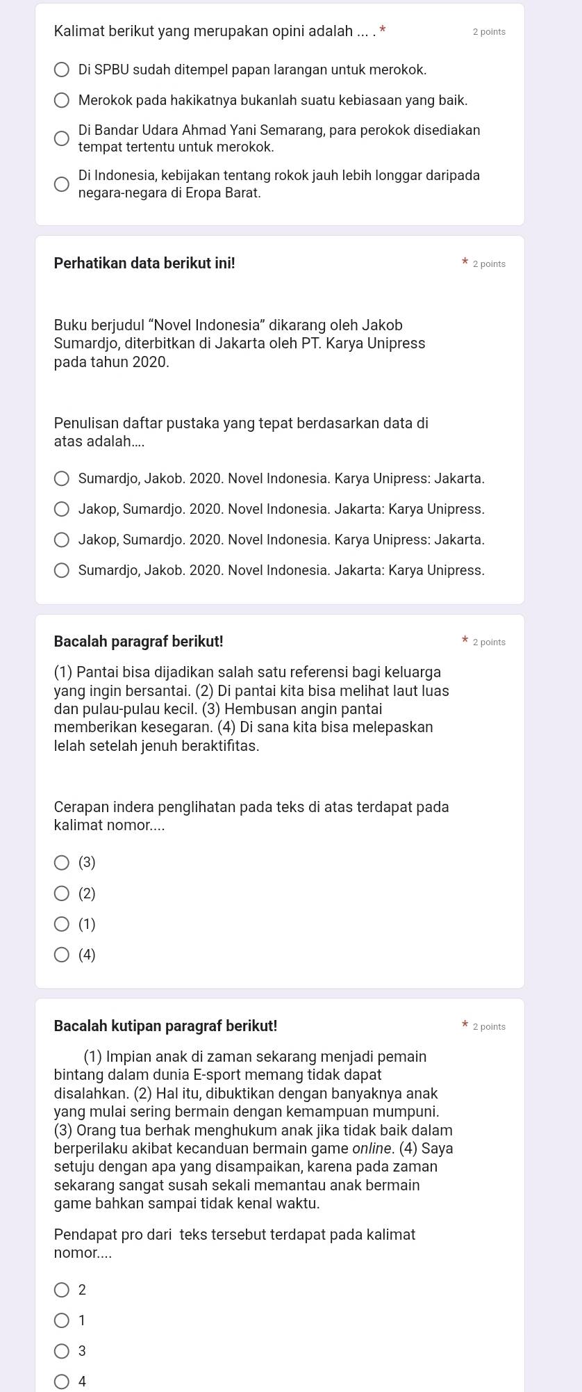 Kalimat berikut yang merupakan opini adalah
Di SPBU sudah ditempel papan larangan untuk merokok.
Merokok pada hakikatnya bukanlah suatu kebiasaan yang baik.
Di Bandar Udara Ahmad Yani Semarang, para perokok disediakan
tempat tertentu untuk merokok.
Di Indonesia, kebijakan tentang rokok jauh lebih longgar daripada
negara-negara di Eropa Barat.
Perhatikan data berikut ini!  2 points
Buku berjudul “Novel Indonesia” dikarang oleh Jakob
Sumardjo, diterbitkan di Jakarta oleh PT. Karya Unipress
pada tahun 2020.
Penulisan daftar pustaka yang tepat berdasarkan data di
atas adalah....
Sumardjo, Jakob. 2020. Novel Indonesia. Karya Unipress: Jakarta.
Jakop, Sumardjo. 2020. Novel Indonesia. Jakarta: Karya Unipress.
Jakop, Sumardjo. 2020. Novel Indonesia. Karya Unipress: Jakarta.
Sumardjo, Jakob. 2020. Novel Indonesia. Jakarta: Karya Unipress.
Bacalah paragraf berikut! 2 points
(1) Pantai bisa dijadikan salah satu referensi bagi keluarga
yang ingin bersantai. (2) Di pantai kita bisa melihat laut luas
dan pulau-pulau kecil. (3) Hembusan angin pantai
memberikan kesegaran. (4) Di sana kita bisa melepaskan
lelah setelah jenuh beraktifitas.
Cerapan indera penglihatan pada teks di atas terdapat pada
kalimat nomor....
(3)
(2)
(1)
(4)
Bacalah kutipan paragraf berikut! 2 points
(1) Impian anak di zaman sekarang menjadi pemain
bintang dalam dunia E-sport memang tidak dapat
disalahkan. (2) Hal itu, dibuktikan dengan banyaknya anak
yang mulai sering bermain dengan kemampuan mumpuni.
(3) Orang tua berhak menghukum anak jika tidak baik dalam
berperilaku akibat kecanduan bermain game online. (4) Saya
setuju dengan apa yang disampaikan, karena pada zaman
sekarang sangat susah sekali memantau anak bermain
game bahkan sampai tidak kenal waktu.
Pendapat pro dari teks tersebut terdapat pada kalimat
nomor....
2
1
3
14