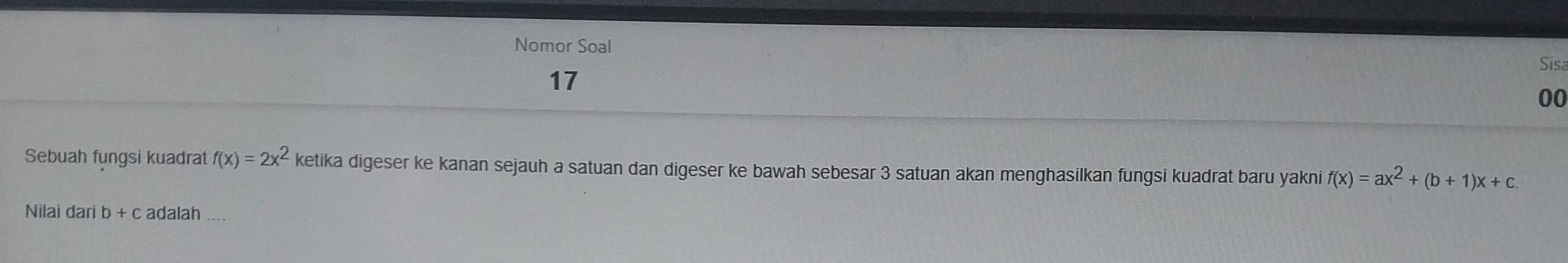 Nomor Soal 
Sisa 
17 
00 
Sebuah fungsi kuadrat f(x)=2x^2 ketika digeser ke kanan sejauh a satuan dan digeser ke bawah sebesar 3 satuan akan menghasilkan fungsi kuadrat baru yakni f(x)=ax^2+(b+1)x+c. 
Nilai dari b + c adalah