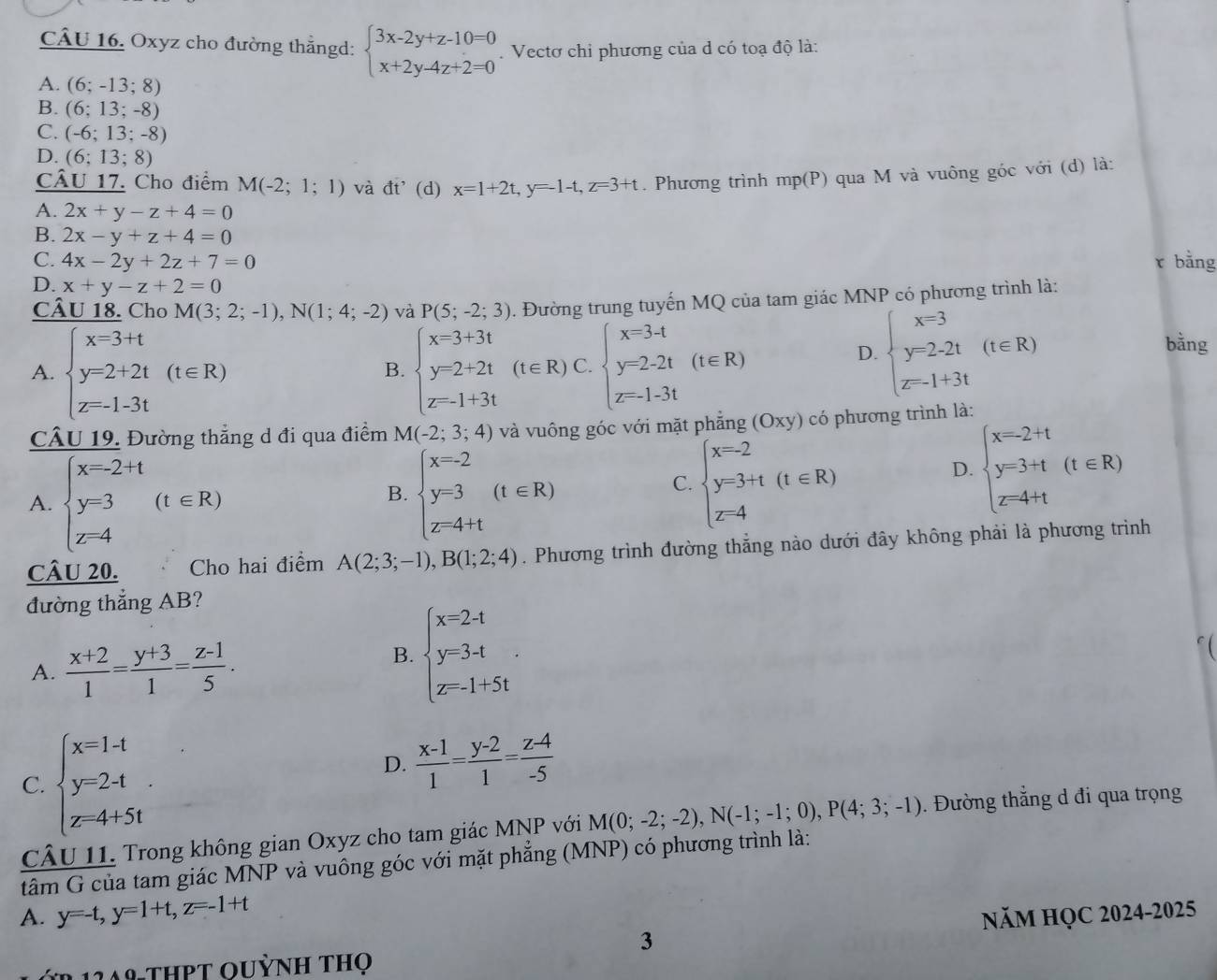 Oxyz cho đường thẳngd: beginarrayl 3x-2y+z-10=0 x+2y-4z+2=0endarray..  Vectơ chi phương của d có toạ độ là:
A. (6;-13;8 31
B. (6;13;-8)
C. (-6;13;-8)
D. (6;13;8)
CÂU 17. Cho điểm M(-2;1;1) và đt'(d) x=1+2t,y=-1-t,z=3+t. Phương trình mp(P) qua M và vuông góc với (d) là:
A. 2x+y-z+4=0
B. 2x-y+z+4=0
C. 4x-2y+2z+7=0 r bằng
D. x+y-z+2=0
CÂU 18. Cho M(3;2;-1),N(1;4;-2) và P(5;-2;3). Đường trung tuyến MQ của tam giác MNP có phương trình là:
A. beginarrayl x=3+t y=2+2t z=-1-3tendarray. (t∈ R) beginarrayl x=3+3t y=2+2t z=1+3tendarray. (t∈ R)C.beginarrayl x=3-t y=2-2t z=-1-3tendarray. (t∈ R)
B.
D. beginarrayl x=3 y=2-2t z-1+3tendarray. (t∈ R)
bằng
CÂU 19. Đường thẳng d đi qua điểm M(-2;3;4) và vuông góc với mặt phăng (Oxy) có phương trình là:
A. beginarrayl x-2+t y=3 z-4endarray. (t∈ R) beginarrayl x-2 y=3 z-4+tendarray. (t∈ R)
D. beginarrayl x=-2+t y=3+t z=4+tendarray. (t∈ R)
B.
C. beginarrayl x-2 y-3+t z-4endarray. (t∈ R)
CÂu 20. Cho hai điểm A(2;3;-1),B(1;2;4). Phương trình đường thẳng nào dưới đây không phải là phương trình
đường thẳng AB?
A.  (x+2)/1 = (y+3)/1 = (z-1)/5 .
B. beginarrayl x=2-t y=3-t z=-1+5tendarray.

C. beginarrayl x=1-t y=2-t z-4+5tendarray.
D.  (x-1)/1 = (y-2)/1 = (z-4)/-5 
CÂU 11. Trong không gian Oxyz cho tam giác MNP với M(0;-2;-2),N(-1;-1;0),P(4;3;-1). Đường thẳng d đi qua trọng
tâm G của tam giác MNP và vuông góc với mặt phẳng (MNP) có phương trình là:
A. y=-t,y=1+t,z=-1+t NăM HỌC 2024-2025
3
124º-THPT OuỳNh thọ