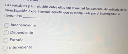 Las variables y su relación entre ellas son la unidad fundamental del método de la
investigación experimental, aquella que es manipulada por el investigador se
denomina _.
Independiente
Dependiente
Extraña
Interviniente