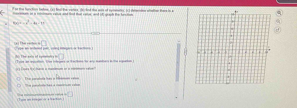 For the function below, (a) find the vertex; (b) find the axis of symmetry; (c) determine whether there is a 
maximum or a minimum value and find that value; and (d) graph the function.
f(x)=-x^2-4x-11
(a) The vertex is □. 
(Type an ordered pair, using integers or fractions ) 
(b) The axis of symmetry is □ 
(Type an equation. Use integers or fractions for any numbers in the equation) 
(c) Does f(x) have a maximum or a minimum value? 
The parabola has a minimum value 
The parabola has a maximum value 
The minimum/maximum value is □ 
(Type an integer or a fraction.)