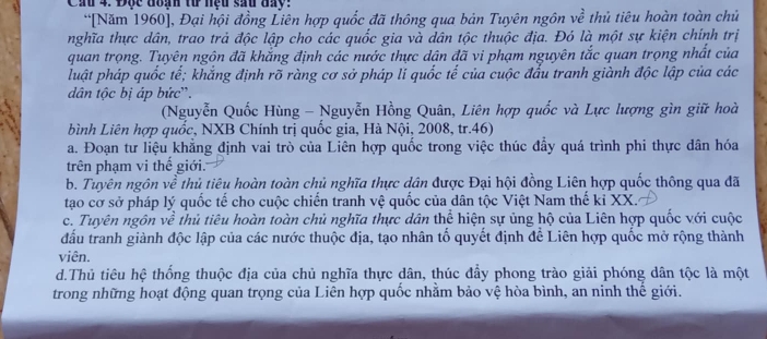 Cầu 4. Độc đoạn tư nệu sau đay:
“[Năm 1960], Đại hội đồng Liên hợp quốc đã thông qua bản Tuyên ngôn về thủ tiêu hoàn toàn chủ
nghĩa thực dân, trao trả độc lập cho các quốc gia và dân tộc thuộc địa. Đó là một sự kiện chính trị
quan trọng. Tuyên ngôn đã khắng định các nước thực dân đã vi phạm nguyên tắc quan trọng nhất của
luật pháp quốc tế; khắng định rõ ràng cơ sở pháp li quốc tế của cuộc đấu tranh giành độc lập của các
dân tộc bị áp bức'.
(Nguyễn Quốc Hùng - Nguyễn Hồng Quân, Liên hợp quốc và Lực lượng gìn giữ hoà
bình Liên hợp quốc, NXB Chính trị quốc gia, Hà Nội, 2008, tr.46)
a. Đoạn tư liệu khăng định vai trò của Liên hợp quốc trong việc thúc đầy quá trình phi thực dân hóa
trên phạm vi thế giới.
b. Tuyên ngôn về thủ tiêu hoàn toàn chủ nghĩa thực dân được Đại hội đồng Liên hợp quốc thông qua đã
tạao cơ sở pháp lý quốc tế cho cuộc chiến tranh vệ quốc của dân tộc Việt Nam thế ki XX.
c. Tuyên ngôn về thủ tiêu hoàn toàn chủ nghĩa thực dân thể hiện sự ủng hộ của Liên hợp quốc với cuộc
đấu tranh giành độc lập của các nước thuộc địa, tạo nhân tố quyết định để Liên hợp quốc mở rộng thành
viên.
d.Thủ tiêu hệ thống thuộc địa của chủ nghĩa thực dân, thúc đầy phong trào giải phóng dân tộc là một
trong những hoạt động quan trọng của Liên hợp quốc nhằm bảo vệ hòa bình, an ninh thế giới.