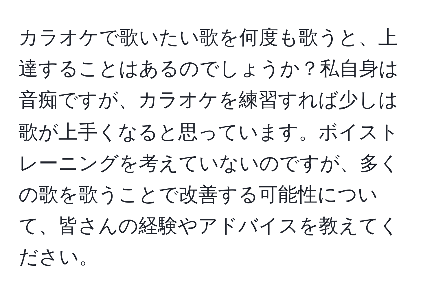 カラオケで歌いたい歌を何度も歌うと、上達することはあるのでしょうか？私自身は音痴ですが、カラオケを練習すれば少しは歌が上手くなると思っています。ボイストレーニングを考えていないのですが、多くの歌を歌うことで改善する可能性について、皆さんの経験やアドバイスを教えてください。