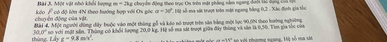 Một vật nhỏ khổi lượng m=2kg chuyên động theo trục Ox trên mặt phăng năm ngang dưới tác dụng của lực 
kéo F có độ lớn 4N theo hướng hợp với Ox góc alpha =30° ' ệ số ma sát trượt trên mặt ngang bằng 0, 2. Xác định gia tốc 
chuyển động của vật. 
Bài 4. Một người dùng dây buộc vào một thùng gỗ và kéo nó trượt trên sân bằng một lực 90,0N theo hướng nghiêng
30,0° so với mặt sân. Thùng có khối lượng 20,0 kg. Hệ số ma sát trượt giữa đây thùng và sân là 0,50. Tìm gia tốc của 
thùng. Lấy g=9.8m/s^2. 
= a một gác alpha =35° so với phương ngang. Hệ số ma sát