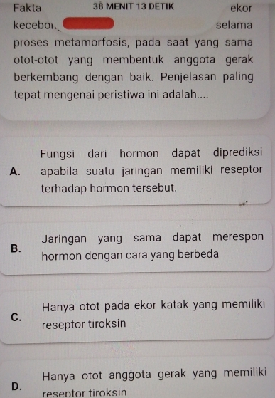 Fakta 38 MENIT 13 DETIK ekor
kecebor. selama
proses metamorfosis, pada saat yang sama
otot-otot yang membentuk anggota gerak
berkembang dengan baik. Penjelasan paling
tepat mengenai peristiwa ini adalah....
Fungsi dari hormon dapat diprediksi
A. apabila suatu jaringan memiliki reseptor
terhadap hormon tersebut.
Jaringan yang sama dapat merespon
B.
hormon dengan cara yang berbeda
Hanya otot pada ekor katak yang memiliki
C.
reseptor tiroksin
Hanya otot anggota gerak yang memiliki
D. reseptor tiroksin