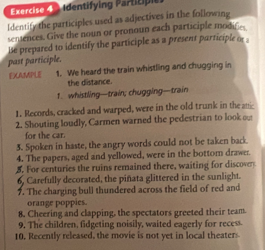 Identifying Participi 
Identify the participles used as adjectives in the following 
sentences. Give the noun or pronoun each participle modifies 
Be prepared to identify the participle as a present participle or a 
past participle. 
EXAMPLE 1. We heard the train whistling and chugging in 
the distance. 
1. whistling—train; chugging—train 
1. Records, cracked and warped, were in the old trunk in the attic 
2. Shouting loudly, Carmen warned the pedestrian to look out 
for the car. 
3. Spoken in haste, the angry words could not be taken back 
4. The papers, aged and yellowed, were in the bottom drawer. 
5. For centuries the ruins remained there, waiting for discovery 
6, Carefully decorated, the piñata glittered in the sunlight. 
7. The charging bull thundered across the field of red and 
orange poppies. 
8. Cheering and clapping, the spectators greeted their team. 
9. The children, fidgeting noisily, waited eagerly for recess. 
10. Recently released, the movie is not yet in local theaters