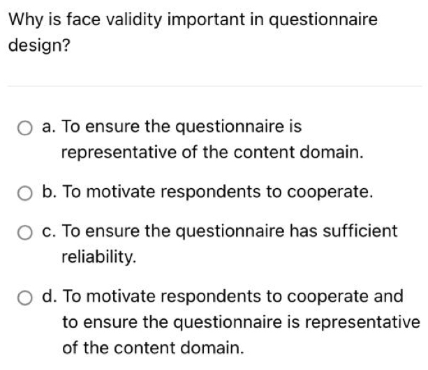 Why is face validity important in questionnaire
design?
a. To ensure the questionnaire is
representative of the content domain.
b. To motivate respondents to cooperate.
c. To ensure the questionnaire has sufficient
reliability.
d. To motivate respondents to cooperate and
to ensure the questionnaire is representative
of the content domain.