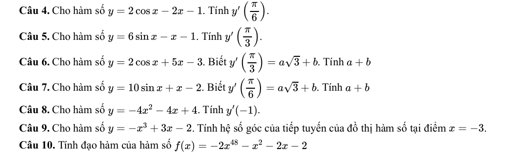 Cho hàm số y=2cos x-2x-1. Tính y'( π /6 ). 
Câu 5. Cho hàm số y=6sin x-x-1.. Tính y'( π /3 ). 
Câu 6. Cho hàm số y=2cos x+5x-3 3. Biết y'( π /3 )=asqrt(3)+b. Tính a+b
Câu 7. Cho hàm số y=10sin x+x-2. Biết y'( π /6 )=asqrt(3)+b. Tính a+b
Câu 8. Cho hàm số y=-4x^2-4x+4. Tính y'(-1). 
Câu 9. Cho hàm số y=-x^3+3x-2 3. Tính hệ số góc của tiếp tuyến của đồ thị hàm số tại điểm x=-3. 
Câu 10. Tính đạo hàm của hàm số f(x)=-2x^(48)-x^2-2x-2