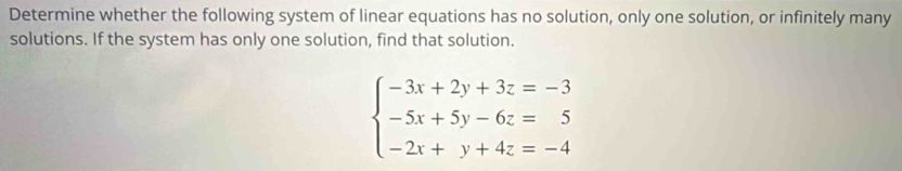 Determine whether the following system of linear equations has no solution, only one solution, or infinitely many 
solutions. If the system has only one solution, find that solution.
beginarrayl -3x+2y+3z=-3 -5x+5y-6z=5 -2x+y+4z=-4endarray.